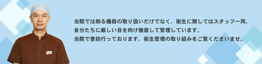 当院では削る機器の取り扱いだけでなく、英紙絵に関してはスタッフ一同、自分たちに厳しい目を向け徹底して管理しています。当院で普段行っております、衛生管理の取り組みをご覧くださいませ。