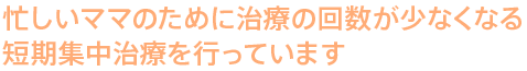 忙しいママのために治療の回数が少なくなる短期集中治療を行っています