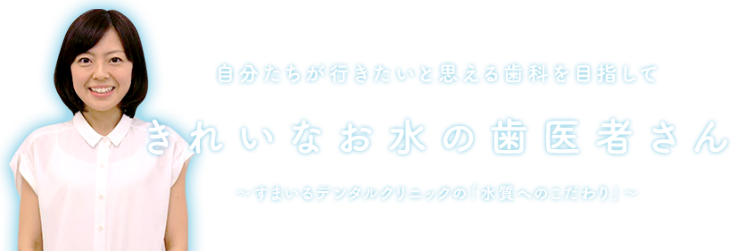 自分たちが行きたいと思える歯科を目指して、きれいなお水の歯医者さん ～すまいるデンタルクリニックの「水質へのこだわり」～