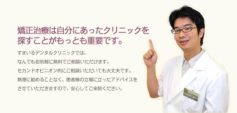 矯正治療は自分にあったクリニックを探すことがもっとも重要です。
				すまいるデンタルクリニックでは、なんでもお気軽に無料でご相談いただけます。
				セカンドオピニオン的にご相談いただいても大丈夫です。無理に勧めることなく、患者様の立場に立ったアドバイスを
				させていただきますので、安心してご来院ください。