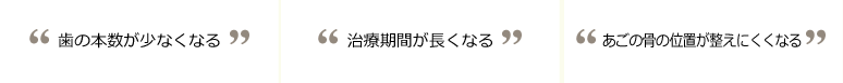 1.歯の本数が少なくなる　2.治療期間が長くなる　3.あごの骨の位置が整えにくくなる