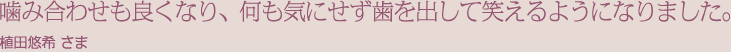 噛み合わせも良くなり、何も気にせず歯を出して笑えるようになりました。植田悠希 さま