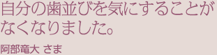 自分の歯並びを気にすることがなくなりました。阿部竜大 さま