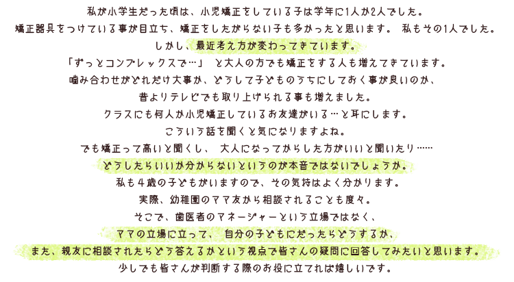 
			私が小学生だった頃は、小児矯正をしている子は学年に1人か2人でした。
			矯正器具をつけている事が目立ち、矯正をしたがらない子も多かったと思います。 私もその1人でした。
			しかし、最近、考え方が変わってきています。「ずっとコンプレックスで…」
			と大人の方でも矯正をする人も増えてきています。
			噛み合わせがどれだけ大事か、どうして子どものうちにしておく事が良いのか、
			昔よりテレビでも取り上げられる事も増えました。
			クラスにも何人か小児矯正しているお友達がいる…と耳にします。
			こういう話を聞くと気になりますよね。でも矯正って高いと聞くし、
			大人になってからした方がいいと聞いたり……
			どうしたらいいか分からないというのが本音ではないでしょうか。
			私も◎歳の子どもがいてますので、その気持はよく分かります。
			実際、幼稚園のママ友から相談されることも度々。
			そこで、歯医者のマネージャーという立場ではなく、ママの立場に立って、
			自分の子どもにだったらどうするか、
			また、親友に相談されたらどう答えるかという視点で皆さんの疑問に回答してみたいと思います。
			少しでも皆さんが判断する際のお役に立てれば嬉しいです