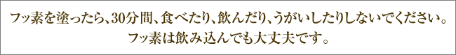 フッ素を塗ったら、30分間、食べたり、飲んだり、うがいしたりしないでください。フッ素は飲み込んでも大丈夫です。