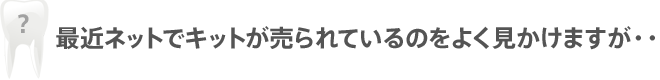 ホワイトニングって家でできるんじゃないの？ 最近ネットでキットが売られているのをよく見かけますが・・